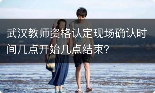 武汉教师资格认定现场确认时间几点开始几点结束？