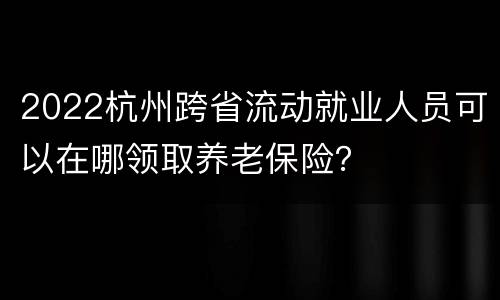 2022杭州跨省流动就业人员可以在哪领取养老保险？