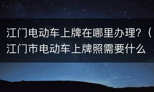 江门电动车上牌在哪里办理?（江门市电动车上牌照需要什么手续）