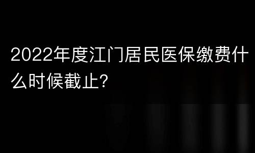 2022年度江门居民医保缴费什么时候截止？