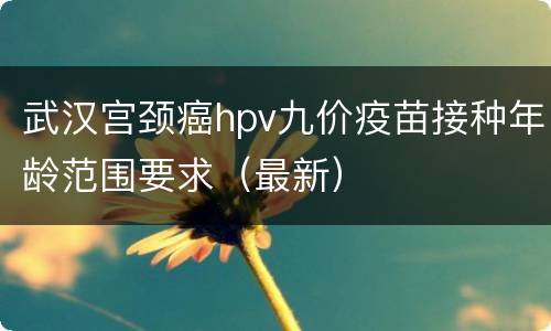 武汉宫颈癌hpv九价疫苗接种年龄范围要求（最新）