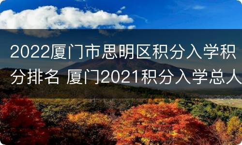 2022厦门市思明区积分入学积分排名 厦门2021积分入学总人数