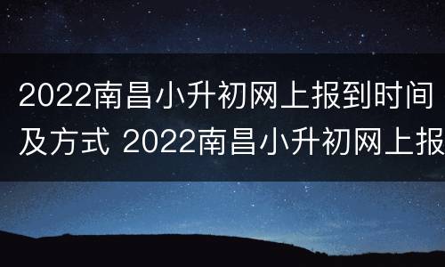 2022南昌小升初网上报到时间及方式 2022南昌小升初网上报到时间及方式表