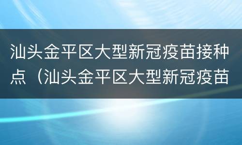 汕头金平区大型新冠疫苗接种点（汕头金平区大型新冠疫苗接种点在哪里）