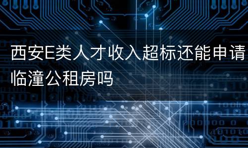 西安E类人才收入超标还能申请临潼公租房吗