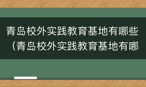 青岛校外实践教育基地有哪些（青岛校外实践教育基地有哪些地方）