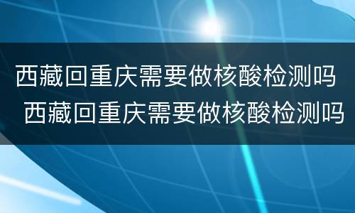 西藏回重庆需要做核酸检测吗 西藏回重庆需要做核酸检测吗现在