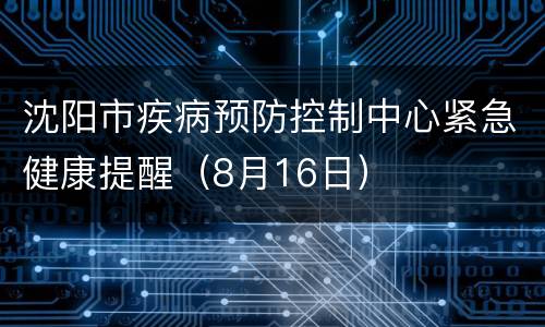 沈阳市疾病预防控制中心紧急健康提醒（8月16日）