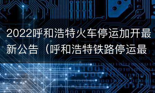 2022呼和浩特火车停运加开最新公告（呼和浩特铁路停运最新消息）