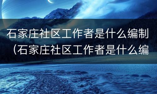 石家庄社区工作者是什么编制（石家庄社区工作者是什么编制啊）