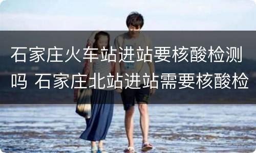 石家庄火车站进站要核酸检测吗 石家庄北站进站需要核酸检测