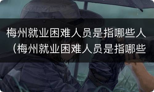梅州就业困难人员是指哪些人（梅州就业困难人员是指哪些人员）