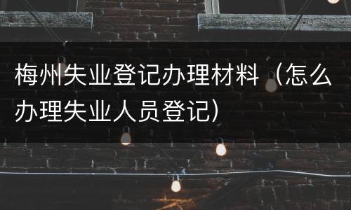 梅州失业登记办理材料（怎么办理失业人员登记）