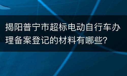 揭阳普宁市超标电动自行车办理备案登记的材料有哪些？