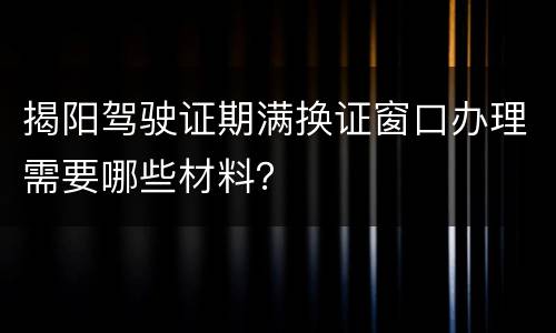 揭阳驾驶证期满换证窗口办理需要哪些材料？