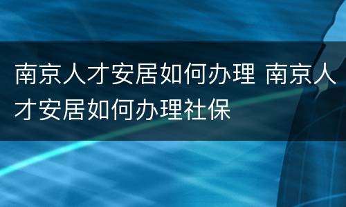 南京人才安居如何办理 南京人才安居如何办理社保