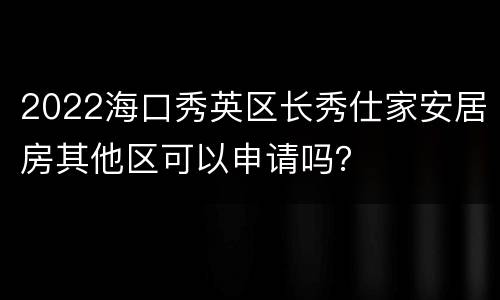 2022海口秀英区长秀仕家安居房其他区可以申请吗？