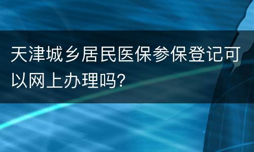 天津城乡居民医保参保登记可以网上办理吗？