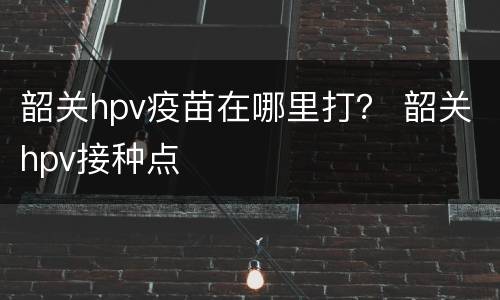 韶关hpv疫苗在哪里打？ 韶关hpv接种点