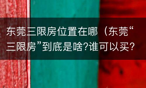 东莞三限房位置在哪（东莞“三限房”到底是啥?谁可以买?）