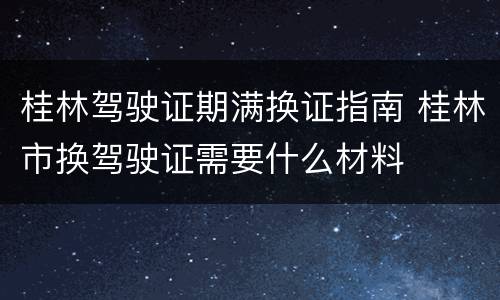 桂林驾驶证期满换证指南 桂林市换驾驶证需要什么材料