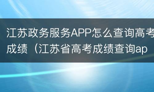 江苏政务服务APP怎么查询高考成绩（江苏省高考成绩查询app）