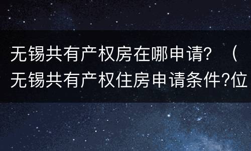 无锡共有产权房在哪申请？（无锡共有产权住房申请条件?位置?价格?）