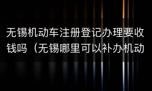 无锡机动车注册登记办理要收钱吗（无锡哪里可以补办机动车登记证）