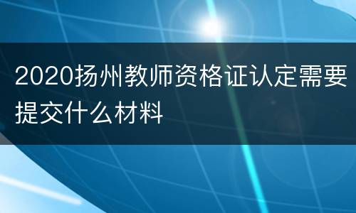 2020扬州教师资格证认定需要提交什么材料