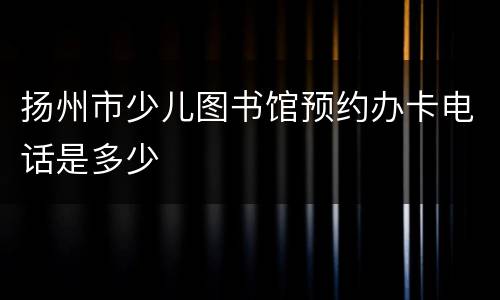 扬州市少儿图书馆预约办卡电话是多少
