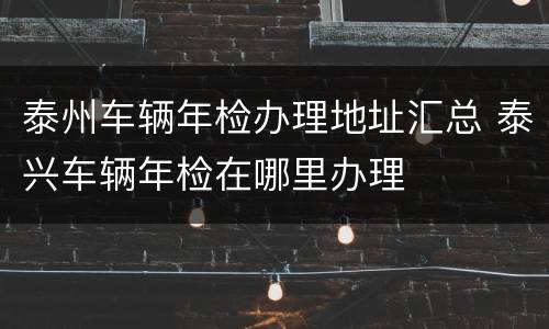 泰州车辆年检办理地址汇总 泰兴车辆年检在哪里办理