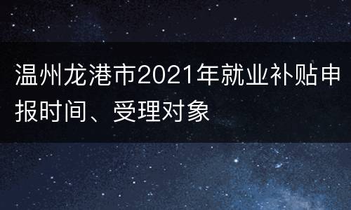 温州龙港市2021年就业补贴申报时间、受理对象