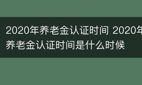 2020年养老金认证时间 2020年养老金认证时间是什么时候