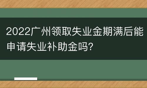 2022广州领取失业金期满后能申请失业补助金吗？