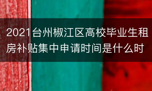 2021台州椒江区高校毕业生租房补贴集中申请时间是什么时候？