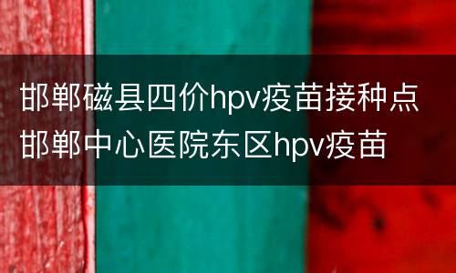 邯郸磁县四价hpv疫苗接种点 邯郸中心医院东区hpv疫苗