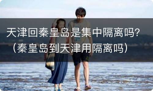 天津回秦皇岛是集中隔离吗？（秦皇岛到天津用隔离吗）