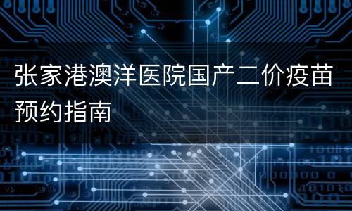 张家港澳洋医院国产二价疫苗预约指南