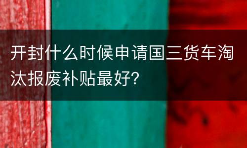开封什么时候申请国三货车淘汰报废补贴最好？