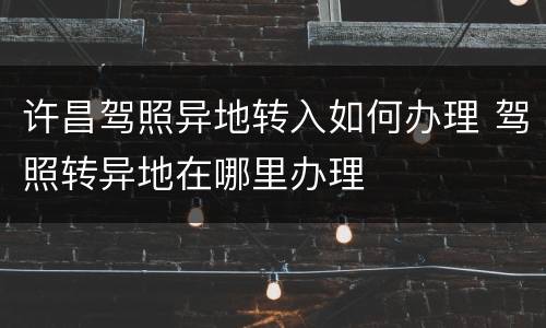 许昌驾照异地转入如何办理 驾照转异地在哪里办理