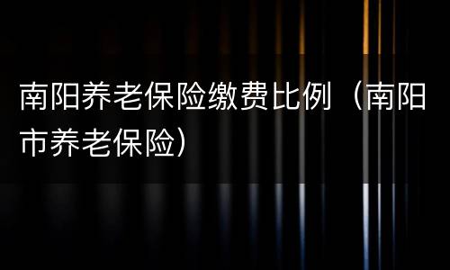 南阳养老保险缴费比例（南阳市养老保险）