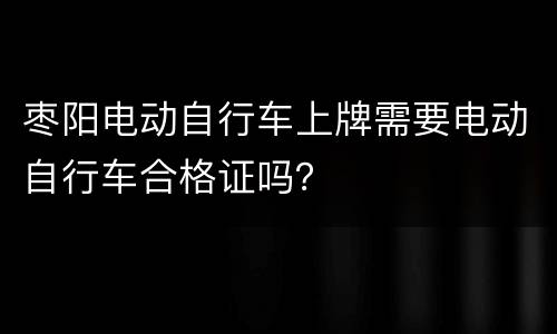 枣阳电动自行车上牌需要电动自行车合格证吗？