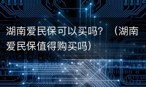 湖南爱民保可以买吗？（湖南爱民保值得购买吗）