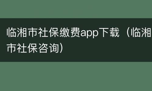 临湘市社保缴费app下载（临湘市社保咨询）