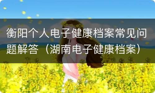 衡阳个人电子健康档案常见问题解答（湖南电子健康档案）