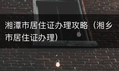 湘潭市居住证办理攻略（湘乡市居住证办理）