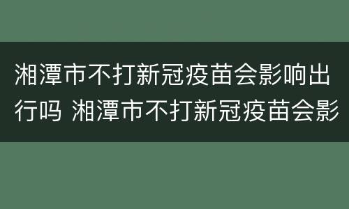 湘潭市不打新冠疫苗会影响出行吗 湘潭市不打新冠疫苗会影响出行吗现在
