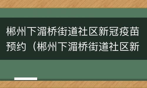 郴州下湄桥街道社区新冠疫苗预约（郴州下湄桥街道社区新冠疫苗预约电话）