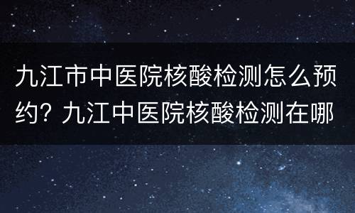 九江市中医院核酸检测怎么预约? 九江中医院核酸检测在哪