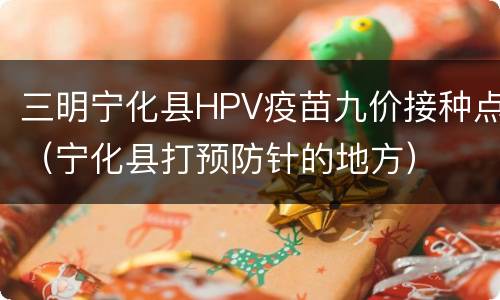 三明宁化县HPV疫苗九价接种点（宁化县打预防针的地方）